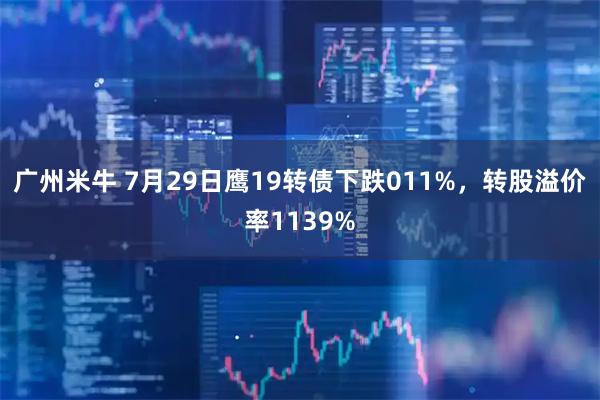 广州米牛 7月29日鹰19转债下跌011%，转股溢价率1139%