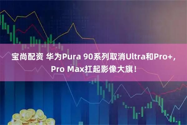 宝尚配资 华为Pura 90系列取消Ultra和Pro+，Pro Max扛起影像大旗！