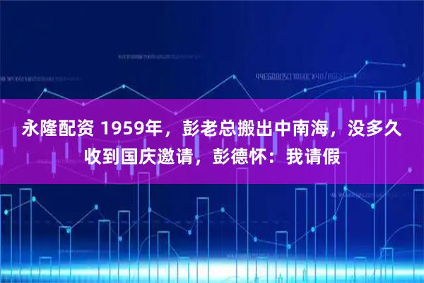永隆配资 1959年，彭老总搬出中南海，没多久收到国庆邀请，彭德怀：我请假