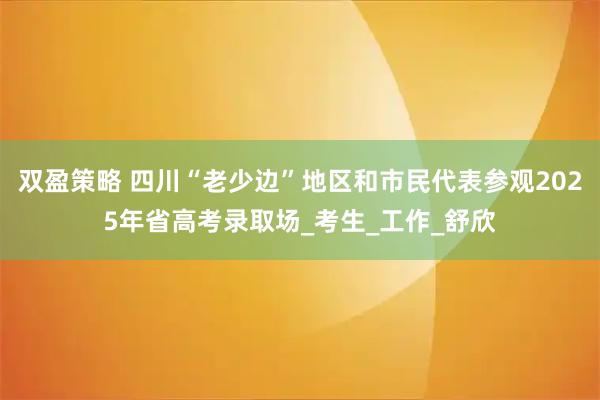 双盈策略 四川“老少边”地区和市民代表参观2025年省高考录取场_考生_工作_舒欣
