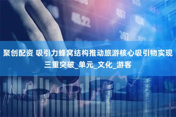 聚创配资 吸引力蜂窝结构推动旅游核心吸引物实现三重突破_单元_文化_游客