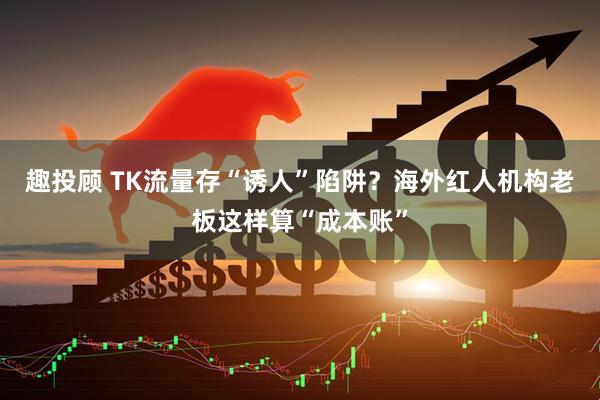 趣投顾 TK流量存“诱人”陷阱？海外红人机构老板这样算“成本账”