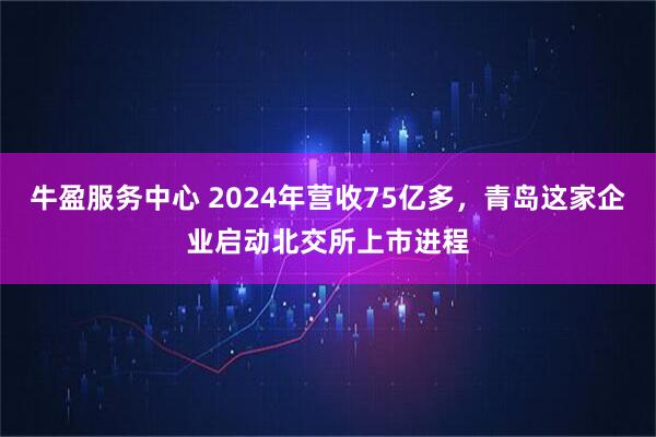 牛盈服务中心 2024年营收75亿多，青岛这家企业启动北交所上市进程