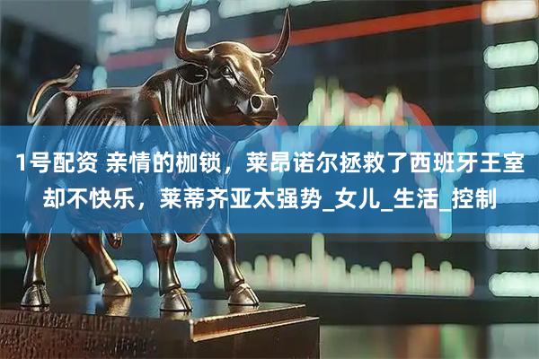 1号配资 亲情的枷锁,莱昂诺尔拯救了西班牙王室却不快乐,莱蒂齐亚太强势_女儿_生活_控制