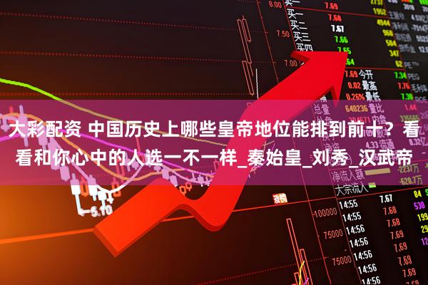 大彩配资 中国历史上哪些皇帝地位能排到前十?看看和你心中的人选一不一样_秦始皇_刘秀_汉武帝