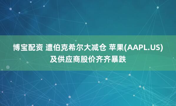 博宝配资 遭伯克希尔大减仓 苹果(AAPL.US)及供应商股价齐齐暴跌